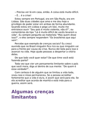 – Precisa ver lá em casa, então. A coisa está muito difícil.
– É… é a crise!
Estou sempre em Portugal, ora em São Paulo, ora em
Lisboa. São duas cidades que amo e me dou hoje o
privilégio de poder estar em ambas de forma abundante.
Quando estou em Lisboa e pego um táxi, muito me
entristece ouvir “Seu país é muito violento, não é?”, ou
comentários do tipo “Lá é muito difícil de vocês levarem a
vida”. Eu sempre pergunto ao motorista “Mas quem disse
isso?”, e eles sempre respondem “Os brasileiros que aqui
vem”.
Percebe que exemplo de crenças sociais? Eu cresci
ouvindo que no Brasil ninguém ﬁca rico ou que ninguém vai
para a frente por causa da crise. Nunca dei bola para isso e
avancei na vida. Hoje ajudo pessoas a despertar a vitória
delas.
De que lado você quer estar? De que time você está
fazendo parte?
Toda vez que vier um pensamento limitante sobre o país
que você mora, diga aí dentro de sua mente: “De quem é
essa verdade?”.
Com certeza é de alguém que se limitou a vida toda,
viveu isso e nisso permaneceu. Se a pessoa acreditar
fortemente que a vida é dura, é assim que será para ela. Se
ela acreditar que acorda de manhã e está indo para a
guerra, assim será.
Algumas crenças
limitantes
 