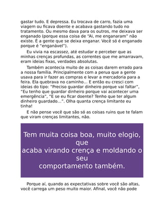 gastar tudo. E depressa. Eu trocava de carro, fazia uma
viagem ou ﬁcava doente e acabava gastando tudo no
tratamento. Ou mesmo dava para os outros, me deixava ser
enganado (porque essa coisa de “Ai, me enganaram” não
existe. É a gente que se deixa enganar. Você só é enganado
porque é “enganável”).
Eu vivia na escassez, até estudar e perceber que as
minhas crenças profundas, as correntes que me amarravam,
eram ideias ﬁxas, verdades absolutas.
Também acontecia muito de as coisas darem errado para
a nossa família. Principalmente com a perua que a gente
usava para ir fazer as compras e levar a mercadoria para a
feira. Ela quebrava no caminho… E então eu cresci com
ideias do tipo: “Preciso guardar dinheiro porque vai faltar”,
“Eu tenho que guardar dinheiro porque vai acontecer uma
emergência”, “E se eu ﬁcar doente? Tenho que ter algum
dinheiro guardado…”. Olha quanta crença limitante eu
tinha!
E não pense você que são só as coisas ruins que te falam
que viram crenças limitantes, não.
Tem muita coisa boa, muito elogio,
que
acaba virando crença e moldando o
seu
comportamento também.
Porque aí, quando as expectativas sobre você são altas,
você carrega um peso muito maior. Aﬁnal, você não pode
 