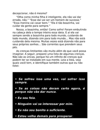 decepcionar, não é mesmo?
“Olha como minha ﬁlha é inteligente, ela não vai dar
errado, não.” “Esse daí vai ser um homem de sucesso.”
“Essa menina vai casar bem.” “Ela é tão boazinha, vai
cuidar da gente para sempre.”
Nossa, a boazinha, então! Como sofre! Foram embutindo
na cabeça dela o tempo inteiro essa ideia. E aí ela vai
sempre sendo a boazinha para todo mundo, cuidando de
todo mundo, dizendo sim para todo mundo… Mas não está
cuidando dela mesma. Muitas vezes está dizendo não para
seus próprios sonhos… São correntes que prendem seus
pés.
As crenças limitantes vão muito além do que você possa
imaginar. A seguir, preparei uma lista de algumas crenças.
Não são as únicas, porque há um inﬁnito de crenças que
podem ter se instalado em sua mente. Leia a lista, veja
quais você tem, e identiﬁque também outras que eu não
listei:
• Se sofreu isso uma vez, vai sofrer isso
sempre.
• Se as coisas não deram certo agora, é
porque não vão dar nunca.
• Eu sou feia.
• Ninguém vai se interessar por mim.
• Eu não sou bonito o suﬁciente.
• Estou velha demais para prosperar.
 