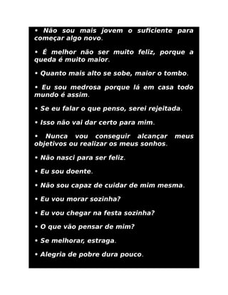 • Não sou mais jovem o suﬁciente para
começar algo novo.
• É melhor não ser muito feliz, porque a
queda é muito maior.
• Quanto mais alto se sobe, maior o tombo.
• Eu sou medrosa porque lá em casa todo
mundo é assim.
• Se eu falar o que penso, serei rejeitada.
• Isso não vai dar certo para mim.
• Nunca vou conseguir alcançar meus
objetivos ou realizar os meus sonhos.
• Não nasci para ser feliz.
• Eu sou doente.
• Não sou capaz de cuidar de mim mesma.
• Eu vou morar sozinha?
• Eu vou chegar na festa sozinha?
• O que vão pensar de mim?
• Se melhorar, estraga.
• Alegria de pobre dura pouco.
 