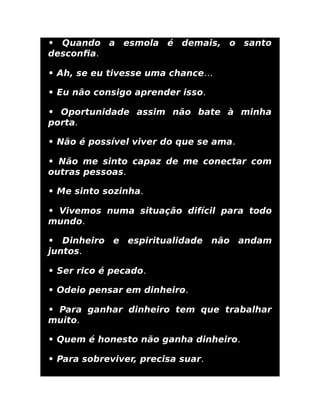 • Quando a esmola é demais, o santo
desconﬁa.
• Ah, se eu tivesse uma chance…
• Eu não consigo aprender isso.
• Oportunidade assim não bate à minha
porta.
• Não é possível viver do que se ama.
• Não me sinto capaz de me conectar com
outras pessoas.
• Me sinto sozinha.
• Vivemos numa situação difícil para todo
mundo.
• Dinheiro e espiritualidade não andam
juntos.
• Ser rico é pecado.
• Odeio pensar em dinheiro.
• Para ganhar dinheiro tem que trabalhar
muito.
• Quem é honesto não ganha dinheiro.
• Para sobreviver, precisa suar.
 