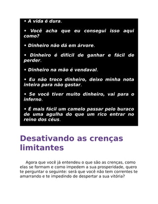 • A vida é dura.
• Você acha que eu consegui isso aqui
como?
• Dinheiro não dá em árvore.
• Dinheiro é difícil de ganhar e fácil de
perder.
• Dinheiro na mão é vendaval.
• Eu não troco dinheiro, deixo minha nota
inteira para não gastar.
• Se você tiver muito dinheiro, vai para o
inferno.
• É mais fácil um camelo passar pelo buraco
de uma agulha do que um rico entrar no
reino dos céus.
Desativando as crenças
limitantes
Agora que você já entendeu o que são as crenças, como
elas se formam e como impedem a sua prosperidade, quero
te perguntar o seguinte: será que você não tem correntes te
amarrando e te impedindo de despertar a sua vitória?
 