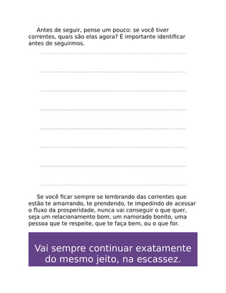 Antes de seguir, pense um pouco: se você tiver
correntes, quais são elas agora? É importante identiﬁcar
antes de seguirmos.
Se você ﬁcar sempre se lembrando das correntes que
estão te amarrando, te prendendo, te impedindo de acessar
o ﬂuxo da prosperidade, nunca vai conseguir o que quer,
seja um relacionamento bom, um namorado bonito, uma
pessoa que te respeite, que te faça bem, ou o que for.
Vai sempre continuar exatamente
do mesmo jeito, na escassez.
 