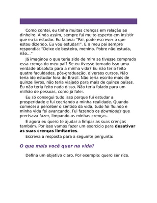 Como contei, eu tinha muitas crenças em relação ao
dinheiro. Ainda assim, sempre fui muito esperto em insistir
que eu ia estudar. Eu falava: “Pai, pode escrever o que
estou dizendo. Eu vou estudar!”. E o meu pai sempre
respondia: “Deixe de besteira, menino. Pobre não estuda,
não…”
Já imaginou o que teria sido de mim se tivesse comprado
essa crença do meu pai? Se eu tivesse tornado isso uma
verdade absoluta para a minha vida? Eu não teria feito
quatro faculdades, pós-graduação, diversos cursos. Não
teria ido estudar fora do Brasil. Não teria escrito mais de
quinze livros, não teria viajado para mais de quinze países.
Eu não teria feito nada disso. Não teria falado para um
milhão de pessoas, como já falei.
Eu só consegui tudo isso porque fui estudar a
prosperidade e fui cocriando a minha realidade. Quando
comecei a perceber o sentido da vida, tudo foi ﬂuindo e
minha vida foi avançando. Fui fazendo os downloads que
precisava fazer, limpando as minhas crenças.
E agora eu quero te ajudar a limpar as suas crenças
também. Por isso vamos fazer um exercício para desativar
as suas crenças limitantes.
Escreva a resposta para a seguinte pergunta:
O que mais você quer na vida?
Deﬁna um objetivo claro. Por exemplo: quero ser rico.
 