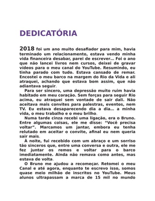 DEDICATÓRIA
2018 foi um ano muito desaﬁador para mim, havia
terminado um relacionamento, estava vendo minha
vida ﬁnanceira desabar, parei de escrever… Foi o ano
que não lancei livros nem cursos, deixei de gravar
vídeos para o meu canal do YouTube. Resumindo, eu
tinha parado com tudo. Estava cansado de remar.
Encostei o meu barco na margem do Rio da Vida e ali
atraquei, achando que estava bom assim, que não
adiantava seguir.
Para ser sincero, uma depressão muito ruim havia
habitado em meu coração. Sem forças para seguir Rio
acima, eu atraquei sem vontade de sair dali. Não
aceitava mais convites para palestras, eventos, nem
TV. Eu estava desaparecendo dia a dia… a minha
vida, o meu trabalho e o meu brilho.
Numa tarde cinza recebi uma ligação, era o Bruno.
Entre algumas coisas, ele me disse: “Você precisa
voltar”. Marcamos um jantar, embora eu tenha
relutado em aceitar o convite, aﬁnal eu nem queria
sair mais.
À noite, fui recebido com um abraço e um sorriso
tão sinceros que, entre uma conversa e outra, ele me
fez juntar os remos e voltar para o barco
imediatamente. Ainda não remava como antes, mas
estava de volta.
O Bruno me ajudou a recomeçar. Retomei o meu
Canal e até agora, enquanto te escrevo isso, somos
quase meio milhão de inscritos no YouTube. Meus
alunos ultrapassam a marca de 15 mil no mundo
 