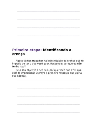 Primeira etapa: Identiﬁcando a
crença
Agora vamos trabalhar na identiﬁcação da crença que te
impede de ter o que você quer. Responda: por que eu não
tenho isso?
Se o seu objetivo é ser rico, por que você não é? O que
está te impedindo? Escreva a primeira resposta que vier à
sua cabeça.
 