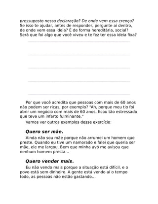 pressuposto nessa declaração? De onde vem essa crença?
Se isso te ajudar, antes de responder, pergunte aí dentro,
de onde vem essa ideia? É de forma hereditária, social?
Será que foi algo que você viveu e te fez ter essa ideia ﬁxa?
Por que você acredita que pessoas com mais de 60 anos
não podem ser ricas, por exemplo? “Ah, porque meu tio foi
abrir um negócio com mais de 60 anos, ﬁcou tão estressado
que teve um infarto fulminante.”
Vamos ver outros exemplos desse exercício:
Quero ser mãe.
Ainda não sou mãe porque não arrumei um homem que
preste. Quando eu tive um namorado e falei que queria ser
mãe, ele me largou. Bem que minha avó me avisou que
nenhum homem presta…
Quero vender mais.
Eu não vendo mais porque a situação está difícil, e o
povo está sem dinheiro. A gente está vendo aí o tempo
todo, as pessoas não estão gastando…
 