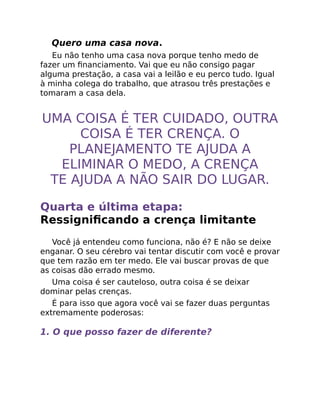 Quero uma casa nova.
Eu não tenho uma casa nova porque tenho medo de
fazer um ﬁnanciamento. Vai que eu não consigo pagar
alguma prestação, a casa vai a leilão e eu perco tudo. Igual
à minha colega do trabalho, que atrasou três prestações e
tomaram a casa dela.
UMA COISA É TER CUIDADO, OUTRA
COISA É TER CRENÇA. O
PLANEJAMENTO TE AJUDA A
ELIMINAR O MEDO, A CRENÇA
TE AJUDA A NÃO SAIR DO LUGAR.
Quarta e última etapa:
Ressigniﬁcando a crença limitante
Você já entendeu como funciona, não é? E não se deixe
enganar. O seu cérebro vai tentar discutir com você e provar
que tem razão em ter medo. Ele vai buscar provas de que
as coisas dão errado mesmo.
Uma coisa é ser cauteloso, outra coisa é se deixar
dominar pelas crenças.
É para isso que agora você vai se fazer duas perguntas
extremamente poderosas:
1. O que posso fazer de diferente?
 