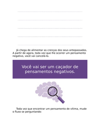 Já chega de alimentar as crenças dos seus antepassados.
A partir de agora, toda vez que lhe ocorrer um pensamento
negativo, você vai cancelá-lo.
Você vai ser um caçador de
pensamentos negativos.
Toda vez que encontrar um pensamento de vítima, mude
o ﬂuxo se perguntando:
 