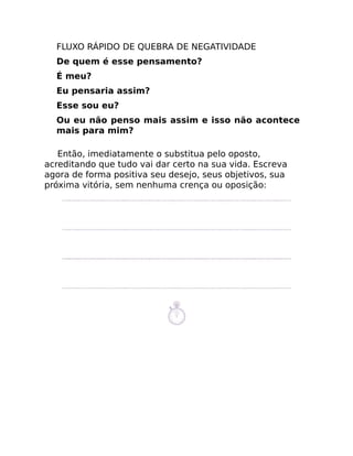 FLUXO RÁPIDO DE QUEBRA DE NEGATIVIDADE
De quem é esse pensamento?
É meu?
Eu pensaria assim?
Esse sou eu?
Ou eu não penso mais assim e isso não acontece
mais para mim?
Então, imediatamente o substitua pelo oposto,
acreditando que tudo vai dar certo na sua vida. Escreva
agora de forma positiva seu desejo, seus objetivos, sua
próxima vitória, sem nenhuma crença ou oposição:
 