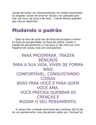 Cansei de tentar um relacionamento, ser traída novamente,
ou largada. Cansei de arrumar sócios e ser passado para
trás. De novo, de novo e de novo… Cansei desses padrões
que vão se repetindo”.
Mudando o padrão
Está na hora de você sair do ﬂuxo da escassez e entrar
no ﬂuxo da prosperidade, no ﬂuxo da vitória, mudar o
padrão de pensamentos e criar para si não mais um ciclo
negativo de coisas, mas um ciclo positivo.
PARA PROSPERAR, TRAZER
BÊNÇÃOS
PARA A SUA VIDA, VIVER DE FORMA
MAIS
CONFORTÁVEL, CONQUISTANDO
COISAS
BOAS PARA VOCÊ E PARA QUEM
VOCÊ AMA,
VOCÊ PRECISA QUEBRAR AS
CRENÇAS E
MUDAR O SEU PENSAMENTO.
A crença tem o estado emocional das certezas. Ela te faz
ter um pensamento, mas não pensar sobre ele. Confuso? Já
 