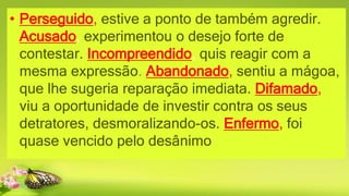 • Perseguido, estive a ponto de também agredir.
Acusado, experimentou o desejo forte de
contestar. Incompreendido, quis reagir com a
mesma expressão. Abandonado, sentiu a mágoa,
que lhe sugeria reparação imediata. Difamado,
viu a oportunidade de investir contra os seus
detratores, desmoralizando-os. Enfermo, foi
quase vencido pelo desânimo
 