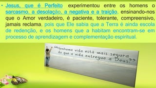 • Jesus, que é Perfeito, experimentou entre os homens o
sarcasmo, a desolação, a negativa e a traição, ensinando-nos
que o Amor verdadeiro, é paciente, tolerante, compreensivo,
jamais reclama, pois que Ele sabia que a Terra é ainda escola
de redenção, e os homens que a habitam encontram-se em
processo de aprendizagem e complementação espiritual.
 