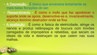 • A Depressão - É tóxico que envenena lentamente as
mais belas florações do ser.
• Ressentimento - É como o mofo que faz apodrecer o
suporte onde se apoia, desenvolve-se e, invariavelmente,
alcança domínio destruidor onde se fixa.
• A exaltação - É como a faísca de eletricidade, atinge os
nervos e produz relâmpagos de loucura com trovões
carregados de impropérios e rebeldias, que secam os
ideais da vida e destroçam os que caiem nas suas
malhas.
 
