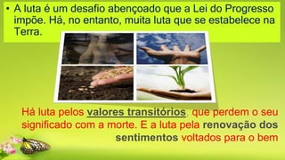• A luta é um desafio abençoado que a Lei do Progresso
impõe. Há, no entanto, muita luta que se estabelece na
Terra.
Há luta pelos valores transitórios, que perdem o seu
significado com a morte. E a luta pela renovação dos
sentimentos voltados para o bem
 