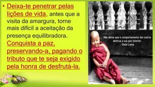 • Deixa-te penetrar pelas
lições de vida, antes que a
visita da amargura, torne
mais difícil a aceitação da
presença equilibradora.
Conquista a paz,
preservando-a, pagando o
tributo que te seja exigido
pela honra de desfrutá-la.
 