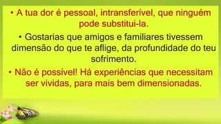 • A tua dor é pessoal, intransferível, que ninguém
pode substitui-la.
• Gostarias que amigos e familiares tivessem
dimensão do que te aflige, da profundidade do teu
sofrimento.
• Não é possível! Há experiências que necessitam
ser vividas, para mais bem dimensionadas.
 