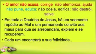 • O amor não acusa, corrige; não atemoriza, ajuda;
não pune, educa; não odeia, edifica; não destrói,
salva.
• Em toda a Doutrina de Jesus, há um veemente
repúdio ao Mal e um permanente convite aos
maus para que se arrependam, expiem e se
recuperem.
• Cada um encontrará a sua felicidade…
 
