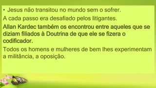 • Jesus não transitou no mundo sem o sofrer.
A cada passo era desafiado pelos litigantes.
Allan Kardec também os encontrou entre aqueles que se
diziam filiados à Doutrina de que ele se fizera o
codificador.
Todos os homens e mulheres de bem lhes experimentam
a militância, a oposição.
 