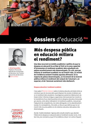 dossiers d’educació #01
Més despesa pública
en educació millora
el rendiment?
Una idea recurrent en àmbits acadèmics i polítics és que la
despesa en educació ha arribat al límit en la seva capacitat
d’incrementar el rendiment acadèmic dels estudiants als
països econòmicament més desenvolupats. És a dir, que per
millorar el rendiment acadèmic no cal invertir més. La revisió
de l’evidència existent invalida aquesta afirmació. En la
majoria de països desenvolupats, un increment de la inversió
pública millora el rendiment del conjunt de l’alumnat i, en
especial, el de l’alumnat socialment més desfavorit.
Despesa educativa i rendiment acadèmic
L’any 1966, l’Informe Coleman sobre el sistema educatiu als Estats Units va
concloure que els recursos dels quals disposen les escoles incideixen poc
en el rendiment dels estudiants. Investigacions posteriors (bàsicament als
Estats Units) i informes d’alguns organismes internacionals han insistit en
la inexistència d’una relació positiva entre la despesa educativa (mesurada
per alumne, entre altres indicadors) i el rendiment acadèmic, mesurat per
l’adquisició de competències, les notes obtingudes o el no abandonament
escolar. En conseqüència, s’ha estès un discurs que defensa que no cal
invertir més recursos públics en els sistemes educatius dels països més
desenvolupats.
Ara bé, l’anàlisi detallada i rigorosa dels estudis empírics que aborden
l’efecte de la despesa en educació sobre el rendiment escolar no és, ni de
bon tros, tan concloent, ja que hi ha evidència a favor i en contra d’aquest
J. Oriol Escardíbul
Professor d’Economia
Aplicada de la Universitat
de Barcelona i de l’Institut
d’Economia de Barcelona
@oescardibul
dossiers d’educació #01 / 2016 1
 