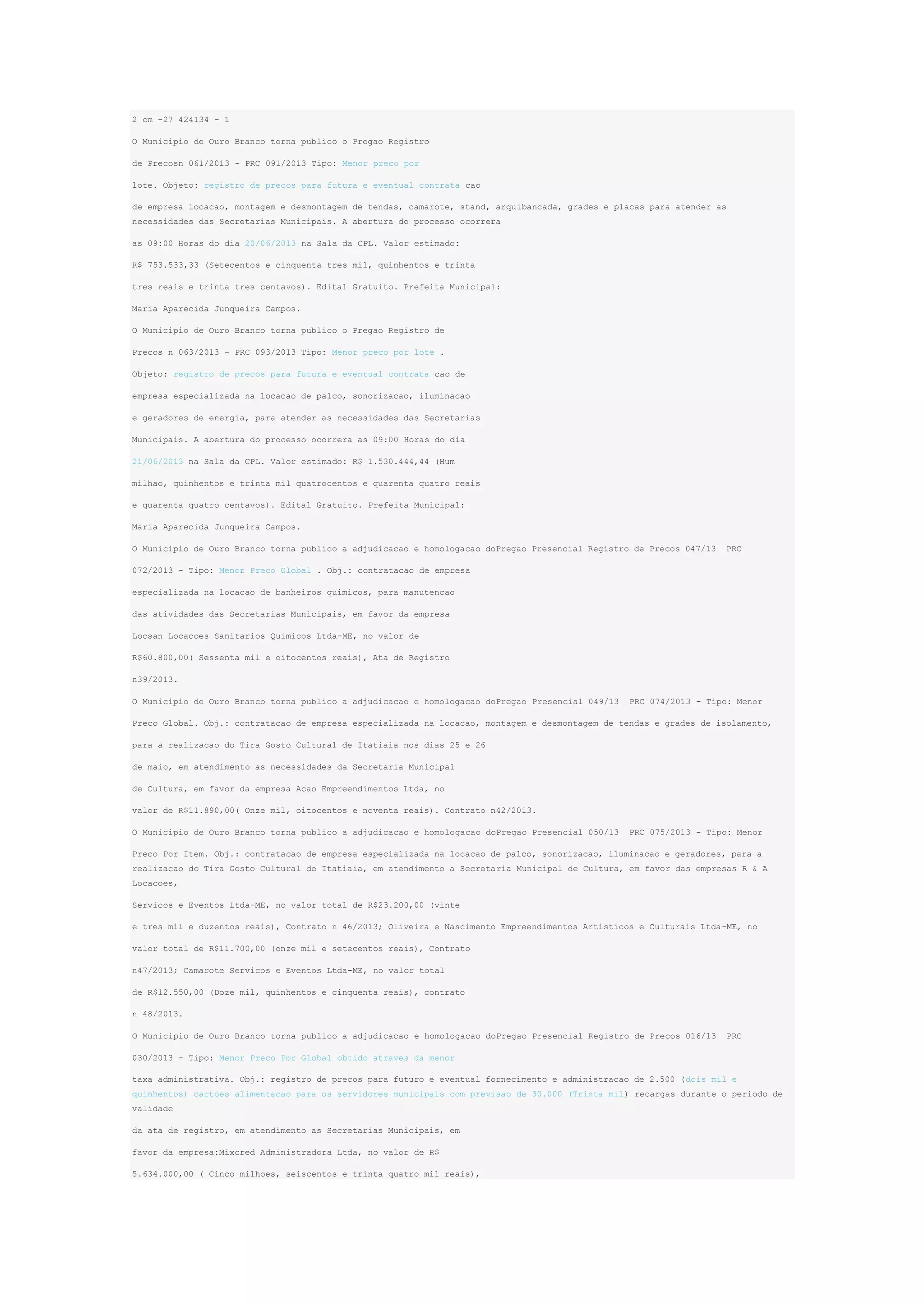 2 cm -27 424134 - 1
O Municipio de Ouro Branco torna publico o Pregao Registro
de Precosn 061/2013 - PRC 091/2013 Tipo: Menor preco por
lote. Objeto: registro de precos para futura e eventual contrata cao
de empresa locacao, montagem e desmontagem de tendas, camarote, stand, arquibancada, grades e placas para atender as
necessidades das Secretarias Municipais. A abertura do processo ocorrera
as 09:00 Horas do dia 20/06/2013 na Sala da CPL. Valor estimado:
R$ 753.533,33 (Setecentos e cinquenta tres mil, quinhentos e trinta
tres reais e trinta tres centavos). Edital Gratuito. Prefeita Municipal:
Maria Aparecida Junqueira Campos.
O Municipio de Ouro Branco torna publico o Pregao Registro de
Precos n 063/2013 - PRC 093/2013 Tipo: Menor preco por lote .
Objeto: registro de precos para futura e eventual contrata cao de
empresa especializada na locacao de palco, sonorizacao, iluminacao
e geradores de energia, para atender as necessidades das Secretarias
Municipais. A abertura do processo ocorrera as 09:00 Horas do dia
21/06/2013 na Sala da CPL. Valor estimado: R$ 1.530.444,44 (Hum
milhao, quinhentos e trinta mil quatrocentos e quarenta quatro reais
e quarenta quatro centavos). Edital Gratuito. Prefeita Municipal:
Maria Aparecida Junqueira Campos.
O Municipio de Ouro Branco torna publico a adjudicacao e homologacao doPregao Presencial Registro de Precos 047/13

PRC

072/2013 - Tipo: Menor Preco Global . Obj.: contratacao de empresa
especializada na locacao de banheiros quimicos, para manutencao
das atividades das Secretarias Municipais, em favor da empresa
Locsan Locacoes Sanitarios Quimicos Ltda-ME, no valor de
R$60.800,00( Sessenta mil e oitocentos reais), Ata de Registro
n39/2013.
O Municipio de Ouro Branco torna publico a adjudicacao e homologacao doPregao Presencial 049/13

PRC 074/2013 - Tipo: Menor

Preco Global. Obj.: contratacao de empresa especializada na locacao, montagem e desmontagem de tendas e grades de isolamento,
para a realizacao do Tira Gosto Cultural de Itatiaia nos dias 25 e 26
de maio, em atendimento as necessidades da Secretaria Municipal
de Cultura, em favor da empresa Acao Empreendimentos Ltda, no
valor de R$11.890,00( Onze mil, oitocentos e noventa reais). Contrato n42/2013.
O Municipio de Ouro Branco torna publico a adjudicacao e homologacao doPregao Presencial 050/13

PRC 075/2013 - Tipo: Menor

Preco Por Item. Obj.: contratacao de empresa especializada na locacao de palco, sonorizacao, iluminacao e geradores, para a
realizacao do Tira Gosto Cultural de Itatiaia, em atendimento a Secretaria Municipal de Cultura, em favor das empresas R & A
Locacoes,
Servicos e Eventos Ltda-ME, no valor total de R$23.200,00 (vinte
e tres mil e duzentos reais), Contrato n 46/2013; Oliveira e Nascimento Empreendimentos Artisticos e Culturais Ltda-ME, no
valor total de R$11.700,00 (onze mil e setecentos reais), Contrato
n47/2013; Camarote Servicos e Eventos Ltda-ME, no valor total
de R$12.550,00 (Doze mil, quinhentos e cinquenta reais), contrato
n 48/2013.
O Municipio de Ouro Branco torna publico a adjudicacao e homologacao doPregao Presencial Registro de Precos 016/13

PRC

030/2013 - Tipo: Menor Preco Por Global obtido atraves da menor
taxa administrativa. Obj.: registro de precos para futuro e eventual fornecimento e administracao de 2.500 (dois mil e
quinhentos) cartoes alimentacao para os servidores municipais com previsao de 30.000 (Trinta mil) recargas durante o periodo de
validade
da ata de registro, em atendimento as Secretarias Municipais, em
favor da empresa:Mixcred Administradora Ltda, no valor de R$
5.634.000,00 ( Cinco milhoes, seiscentos e trinta quatro mil reais),

 