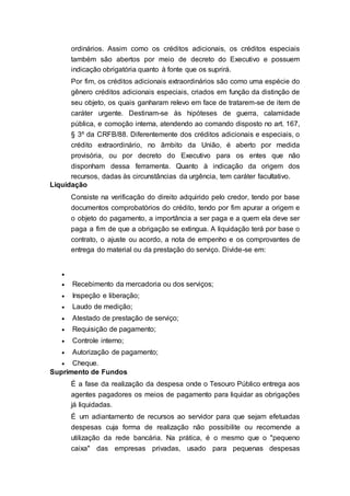 ordinários. Assim como os créditos adicionais, os créditos especiais
também são abertos por meio de decreto do Executivo e possuem
indicação obrigatória quanto à fonte que os suprirá.
Por fim, os créditos adicionais extraordinários são como uma espécie do
gênero créditos adicionais especiais, criados em função da distinção de
seu objeto, os quais ganharam relevo em face de tratarem-se de item de
caráter urgente. Destinam-se às hipóteses de guerra, calamidade
pública, e comoção interna, atendendo ao comando disposto no art. 167,
§ 3º da CRFB/88. Diferentemente dos créditos adicionais e especiais, o
crédito extraordinário, no âmbito da União, é aberto por medida
provisória, ou por decreto do Executivo para os entes que não
disponham dessa ferramenta. Quanto à indicação da origem dos
recursos, dadas às circunstâncias da urgência, tem caráter facultativo.
Liquidação
Consiste na verificação do direito adquirido pelo credor, tendo por base
documentos comprobatórios do crédito, tendo por fim apurar a origem e
o objeto do pagamento, a importância a ser paga e a quem ela deve ser
paga a fim de que a obrigação se extingua. A liquidação terá por base o
contrato, o ajuste ou acordo, a nota de empenho e os comprovantes de
entrega do material ou da prestação do serviço. Divide-se em:

 Recebimento da mercadoria ou dos serviços;
 Inspeção e liberação;
 Laudo de medição;
 Atestado de prestação de serviço;
 Requisição de pagamento;
 Controle interno;
 Autorização de pagamento;
 Cheque.
Suprimento de Fundos
É a fase da realização da despesa onde o Tesouro Público entrega aos
agentes pagadores os meios de pagamento para liquidar as obrigações
já liquidadas.
É um adiantamento de recursos ao servidor para que sejam efetuadas
despesas cuja forma de realização não possibilite ou recomende a
utilização da rede bancária. Na prática, é o mesmo que o "pequeno
caixa" das empresas privadas, usado para pequenas despesas
 