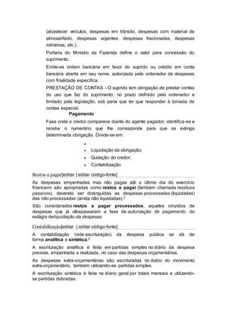 (abastecer veículos, despesas em trânsito, despesas com material de
almoxarifado, despesas urgentes, despesas fracionadas, despesas
rotineiras, etc.).
Portaria do Ministro da Fazenda define o valor para concessão do
suprimento.
Emite-se ordem bancária em favor do suprido ou crédito em conta
bancária aberta em seu nome, autorizada pelo ordenador de despesas
com finalidade específica.
PRESTAÇÃO DE CONTAS - O suprido tem obrigação de prestar contas
do uso que faz do suprimento, no prazo definido pelo ordenador e
limitado pela legislação, sob pena que ter que responder à tomada de
contas especial.
Pagamento
Fase onde o credor comparece diante do agente pagador, identifica-se e
recebe o numerário que lhe corresponde para que se extinga
determinada obrigação. Divide-se em:

 Liquidação da obrigação;
 Quitação do credor;
 Contabilização.
Restos a pagar[editar | editar código-fonte]
As despesas empenhadas mas não pagas até o último dia do exercício
financeiro são apropriadas como restos a pagar (também chamada resíduos
passivos), devendo ser distinguidas as despesas processadas (liquidadas)
das não processadas (ainda não liquidadas).2
São considerados restos a pagar processados, aqueles oriundos de
despesas que já ultrapassaram a fase de autorização de pagamento, do
estágio deliquidação da despesas
Contabilização[editar | editar código-fonte]
A contabilização (vide escrituração) da despesa pública se dá de
forma analítica e sintética.2
A escrituração analítica é feita em partidas simples no diário da despesa
prevista, empenhada e realizada, no caso das despesas orçamentárias.
As despesas extra-orçamentárias são escrituradas no diário do movimento
extra-orçamentário, também utilizando-se partidas simples.
A escrituração sintética é feita no diário geral por totais mensais e utilizando-
se partidas dobradas.
 