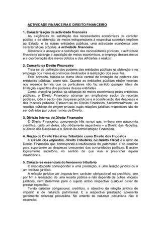 ACTIVIDADE FINANCEIRA E DIREITO FINANCEIRO
1. Caracterização da actividade financeira
As exigências de satisfação das necessidades económicas de carácter
público e de obtenção de meios indispensáveis à respectiva cobertura impõem
ao Estado, e às outras entidades públicas, uma actividade económica com
características próprias, a actividade financeira.
Destinada a assegurar a satisfação das necessidades públicas, a actividade
financeira abrange a aquisição de meios económicos, o emprego desses meios
e a coordenação dos meios obtidos e das utilidades a realizar.
2. Conceito de Direito Financeiro
Trata-se da definição dos poderes das entidades públicas na obtenção e no
emprego dos meios económicos destinados à realização dos seus fins.
Este conceito, baseia-se numa ideia central de limitação de poderes das
entidades públicas, como tais. Quando as entidades públicas obtêm receitas
nos mesmos termos que os particulares não faz sentido qualquer ideia de
limitação específica dos poderes dessas entidades.
Como disciplina jurídica da utilização de meios económicos pelas entidades
públicas, o Direito Financeiro abrange um amplíssimo sector de receitas
públicas, todo o sector das despesas públicas e a coordenação das despesas e
das receitas públicas. Excluem-se do Direito Financeiro, fundamentalmente, as
receitas públicas de origem privada, cujas relações jurídicas respectivas hão-de
ser definidas por outros ramos de Direito.
3. Divisão interna do Direito Financeiro
O Direito Financeiro, compreende três ramos que, embora sem autonomia
científica, cada um deles, são nitidamente separáveis – o Direito das Receitas,
o Direito das Despesas e o Direito da Administração Financeira.
4. Noção de Direito Fiscal ou Tributário como Direito dos Impostos
O Direito dos Impostos, Direito Tributário, ou Direito Fiscal, é o ramo de
Direito Financeiro que corresponde á insuficiência do património e do domínio
para suportarem as despesas crescentes das comunidades políticas. É assim
logicamente supletório, no sentido de que visa a preencher aquela
insuficiência.
5. Caracteres essenciais do fenómeno tributário
O imposto pode corresponder a uma prestação, a uma relação jurídica ou a
um instituto jurídico.
A relação jurídica de imposto tem carácter obrigacional ou creditício, tem
por fim a realização de uma receita pública e não depende de outros vínculos
jurídicos, nem determina para o sujeito activo respectivo qualquer dever de
prestar específico.
Tendo carácter obrigacional, creditício, o objectivo da relação jurídica de
imposto é de natureza patrimonial. E a respectiva prestação apresenta
geralmente natureza pecuniária. No entanto tal natureza pecuniária não é
essencial.
 