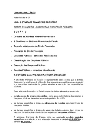 DIREITO TRIBUTÁRIO I
Nota de Aula nº 01
UD I – A ATIVIDADE FINANCEIRA DO ESTADO
DIREITO FINANCEIRO - AS RECEITAS E DESPESAS PÚBLICAS
S U M Á R I O
 Conceito da Atividade Financeira do Estado
 A Finalidade da Atividade Financeira do Estado
 Conceito e Autonomia do Direito Financeiro
 Princípios do Direito Financeiro
 Despesas Públicas – conceito e necessidades
 Classificação das Despesas Públicas
 Execução das Despesas Públicas
 Receitas Públicas – conceito e classificação
1. CONCEITO DA ATIVIDADE FINANCEIRA DO ESTADO
A atividade financeira do Estado é representada pelas ações que o Estado
desempenha objetivando à obtenção dos recursos necessários ao seu sustento
e a respectiva realização de gastos voltados a execução das necessidades
públicas.
Essa atividade financeira do Estado depende de três elementos essenciais:
 a elaboração do orçamento público, como peça delimitadora das receitas e
despesas públicas, inerentes a um certo período; Ex: LDO
 as formas, condições e limites de obtenção de receitas para fazer frente às
despesas fixadas;
 as formas, condições e limites de gasto do dinheiro público, bem como, os
métodos de aplicação e dispêndio das respectivas despesas públicas.
A atividade financeira do Estado pode ser analisada em dois períodos
específicos em relação a sua atividade financeira: o período CLÁSSICO e o
período MODERNO.
 