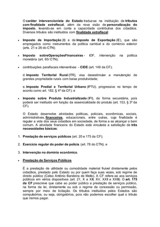 O caráter intervencionista do Estado traduz-se na instituição de tributos
com finalidade extrafiscal, além da nova visão de personalização do
imposto, levando-se em conta a capacidade contributiva dos cidadãos.
Diversos tributos são instituídos com finalidade extrafiscal:
 Imposto de Importação (II) e de Imposto de Exportação (IE), que são
empregados como instrumentos da política cambial e do comércio exterior
(arts. 21 e 26 do CTN);
 Imposto sobreOperaçõesFinanceiras - IOF, intervenção na política
monetária (art. 65/ CTN);
 contribuições parafiscais interventivas - CIDE (art. 149 da CF);
d. Imposto Territorial Rural (ITR), visa desestimular a manutenção de
grandes propriedade rurais com baixa produtividade;
e. Imposto Predial e Territorial Urbano (IPTU), progressivo no tempo de
acordo como art. 182, § 4º da CF); e
 Imposto sobre Produto Industrializado (IPI), de forma secundária, pois
poderá ser instituído em função da essencialidade do produto (art. 153, § 3º da
CF).
O Estado desenvolve atividades políticas, policiais, econômicas, sociais,
administrativas, financeiras, educacionais, entre outras, cuja finalidade é
regular a vida dos seus cidadãos em sociedade, de forma a se alcançar o bem
comum. A atividade financeira do Estado está vinculada a satisfação de três
necessidades básicas:
1. Prestação de serviços públicos (art. 20 e 175 da CF);
2. Exercício regular do poder de polícia (art. 78 do CTN); e
3. Intervenção no domínio econômico.
 Prestação de Serviços Públicos
É a prestação de utilidade ou comodidade material fruível diretamente pelos
cidadãos, prestado pelo Estado ou por quem faça suas vezes, sob regime de
direito público (Celso Antônio Bandeira de Mello). A CF refere-se aos serviços
públicos em vários dispositivos (art. 21, X a XIII, XV, XXII e XXIII). O art. 175
da CF prescreve que cabe ao poder público a prestação de serviços público,
na forma da lei, diretamente ou sob o regime de concessão ou permissão,
sempre por meio de licitação. Os tributos instituídos pelos Estados são
compulsórios, ou seja, obrigatórios, pois não podemos escolher qual o tributo
que iremos pagar.
 