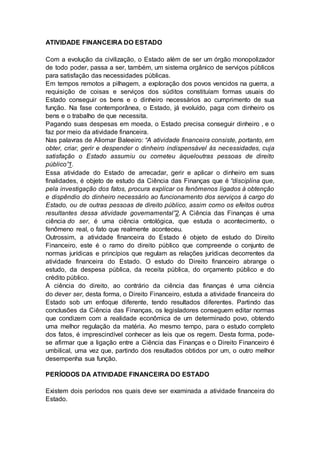 ATIVIDADE FINANCEIRA DO ESTADO
Com a evolução da civilização, o Estado além de ser um órgão monopolizador
de todo poder, passa a ser, também, um sistema orgânico de serviços públicos
para satisfação das necessidades públicas.
Em tempos remotos a pilhagem, a exploração dos povos vencidos na guerra, a
requisição de coisas e serviços dos súditos constituíam formas usuais do
Estado conseguir os bens e o dinheiro necessários ao cumprimento de sua
função. Na fase contemporânea, o Estado, já evoluído, paga com dinheiro os
bens e o trabalho de que necessita.
Pagando suas despesas em moeda, o Estado precisa conseguir dinheiro , e o
faz por meio da atividade financeira.
Nas palavras de Aliomar Baleeiro: “A atividade financeira consiste, portanto, em
obter, criar, gerir e despender o dinheiro indispensável às necessidades, cuja
satisfação o Estado assumiu ou cometeu àqueloutras pessoas de direito
público”1.
Essa atividade do Estado de arrecadar, gerir e aplicar o dinheiro em suas
finalidades, é objeto de estudo da Ciência das Finanças que é “disciplina que,
pela investigação dos fatos, procura explicar os fenômenos ligados à obtenção
e dispêndio do dinheiro necessário ao funcionamento dos serviços à cargo do
Estado, ou de outras pessoas de direito público, assim como os efeitos outros
resultantes dessa atividade governamental”2. A Ciência das Finanças é uma
ciência do ser, é uma ciência ontológica, que estuda o acontecimento, o
fenômeno real, o fato que realmente aconteceu.
Outrossim, a atividade financeira do Estado é objeto de estudo do Direito
Financeiro, este é o ramo do direito público que compreende o conjunto de
normas jurídicas e princípios que regulam as relações jurídicas decorrentes da
atividade financeira do Estado. O estudo do Direito financeiro abrange o
estudo, da despesa pública, da receita pública, do orçamento público e do
crédito público.
A ciência do direito, ao contrário da ciência das finanças é uma ciência
do dever ser, desta forma, o Direito Financeiro, estuda a atividade financeira do
Estado sob um enfoque diferente, tendo resultados diferentes. Partindo das
conclusões da Ciência das Finanças, os legisladores conseguem editar normas
que condizem com a realidade econômica de um determinado povo, obtendo
uma melhor regulação da matéria. Ao mesmo tempo, para o estudo completo
dos fatos, é imprescindível conhecer as leis que os regem. Desta forma, pode-
se afirmar que a ligação entre a Ciência das Finanças e o Direito Financeiro é
umbilical, uma vez que, partindo dos resultados obtidos por um, o outro melhor
desempenha sua função.
PERÍODOS DA ATIVIDADE FINANCEIRA DO ESTADO
Existem dois períodos nos quais deve ser examinada a atividade financeira do
Estado.
 