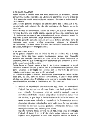 1. PERÍODO CLÁSSICO
Neste período o Estado antes era mero espectador da Economia, simples
consumidor, eivado pelas idéias do Liberalismo Econômico, pregava o ideal da
não-intervenção estatal nos assuntos de mercado, vigorando a auto-regulação
da Economia.
Este período, portanto, era ligado ao Estado Liberal dos séculos XVIII e XIX,
caracterizado pelo princípio do não intervencionismo do Estado no mundo
Econômico.
Aqui o Estado era denominado “Estado de Polícia”, no qual as funções eram
mínimas. Somente era função estatal, aqueles serviços ditos essenciais, que
não podiam ser entregues à execução pelos particulares, tais como serviço de
segurança pública, serviço de justiça, serviço de diplomacia.
O Estado, portanto, somente precisava arrecadar dinheiro para fazer frente às
despesas com essas funções essenciais, utilizando a tributação
exclusivamente com esse intuito. Por isso, denomina-se a atividade financeira
do Estado, neste período finanças neutras.
2. PERÍODO MODERNO
Já no período moderno, que se inicia no final do séculos XIX, o Estado
percebe, diante dos fatos sociais (desigualdade gerada pela Revolução
Industrial, por exemplo), que não mais pode deixar de intervir diretamente na
Economia, uma vez que a auto regulação econômica gera distorções e crises,
tanto econômicas, quanto sociais.
Desta forma, o Estado passa a intervir no domínio econômico e social,
prestando diversos serviços públicos para suprir necessidades públicas, bem
como utilizando a tributação não apenas com a finalidade de arrecadar
dinheiro, mas também com uma função extrafiscal.
No ordenamento jurídico brasileiro temos vários tributos que são utilizados com
esse plus, ou seja, além da intenção arrecadatória, o Estado utiliza certos
tributos para atingir outras finalidades como controlar o mercado, desenvolver a
indústria nacional, estimular a concorrência, etc. São exemplos:

 Imposto de Importação: previsto no art. 153, inciso I da Constituição
Federal. Este imposto tem relevante função extra fiscal, quando o Estado
quer estimular determinado setor da indústria nacional, eleva as
alíquotas deste tributo, tornando a importação muito cara e muitas vezes
até inviável, o que força a desenvolvimento da indústria interna. Ao
revés, quando quer estimular a concorrência de determinados setores,
diminui as alíquotas, estimulando a importação, o que faz com que sejam
inseridos no mercado nacional produtos estrangeiros, forçando uma
retenção ou mesmo uma diminuição de preços.
 Imposto Territorial Rural: previsto no art. 153, inciso VI da Constituição
Federal. O inciso I do § 4º do citado artigo determina que este
imposto “será progressivo e terá suas alíquotas fixadas de forma a
 