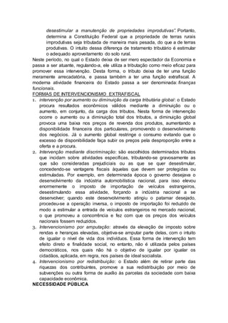 desestimular a manutenção de propriedades improdutivas”. Portanto,
determina a Constituição Federal que a propriedade de terras rurais
improdutivas seja tributada de maneira mais pesada, do que a de terras
produtivas. O intuito dessa diferença de tratamento tributário é estimular
o adequado aproveitamento do solo rural.
Neste período, no qual o Estado deixa de ser mero espectador da Economia e
passa a ser atuante, regulando-a, ele utiliza a tributação como meio eficaz para
promover essa intervenção. Desta forma, o tributo deixa de ter uma função
meramente arrecadatória, e passa também a ter uma função extrafiscal. A
moderna atividade financeira do Estado passa a ser denominada: finanças
funcionais.
FORMAS DE INTERVENCIONISMO EXTRAFISCAL
1. intervenção por aumento ou diminuição da carga tributária global: o Estado
procura resultados econômicos válidos mediante a diminuição ou o
aumento, em conjunto, da carga dos tributos. Nesta forma de intervenção
ocorre o aumento ou a diminuição total dos tributos, a diminuição global
provoca uma baixa nos preços de revenda dos produtos, aumentando a
disponibilidade financeira dos particulares, promovendo o desenvolvimento
dos negócios. Já o aumento global restringe o consumo evitando que o
excesso de disponibilidade faça subir os preços pela desproporção entre a
oferta e a procura.
2. Intervenção mediante discriminação: são escolhidos determinados tributos
que incidam sobre atividades específicas, tributando-se gravosamente as
que são consideradas prejudiciais ou as que se quer desestimular,
concedendo-se vantagens fiscais àquelas que devem ser protegidas ou
estimuladas. Por exemplo, em determinada época o governo desejava o
desenvolvimento da indústria automobilística nacional, para isso elevou
enormemente o imposto de importação de veículos estrangeiros,
desestimulando essa atividade, forçando a indústria nacional a se
desenvolver; quando este desenvolvimento atingiu o patamar desejado,
procedeu-se a operação inversa, o imposto de importação foi reduzido de
modo a estimular a entrada de veículos estrangeiros no mercado nacional,
o que promoveu a concorrência e fez com que os preços dos veículos
nacionais fossem reduzidos.
3. Intervencionismo por amputação: através da elevação de imposto sobre
rendas e heranças elevadas, objetiva-se amputar parte delas, com o intuito
de igualar o nível de vida dos indivíduos. Essa forma de intervenção tem
efeito direto e finalidade social, no entanto, não é utilizada pelos países
democráticos, nos quais não há o objetivo de igualar por igualar os
cidadãos, aplicada, em regra, nos países de ideal socialista.
4. Intervencionismo por redistribuição: o Estado além de retirar parte das
riquezas dos contribuintes, promove a sua redistribuição por meio de
subvenções ou outra forma de auxílio às parcelas da sociedade com baixa
capacidade econômica.
NECESSIDADE PÚBLICA
 