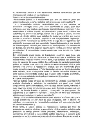 A necessidade pública é uma necessidade humana caracterizada por um
interesse geral, coletivo em sua realização.
São conceitos de necessidade pública:
“Necessidade pública é a necessidade que tem um interesse geral em
determinado grupo social e é satisfeita pelo processo do serviço público”3.
“ (…) necessidades públicas, necessidades que por sua natureza, só
encontram satisfação eficaz pela ação coordenada do grupo, quer seja
voluntária, quer seja coativa a participação dos indivíduos que o formam. (…) A
necessidade é pública quando, em determinado grupo social, costuma ser
satisfeita pelo processo do serviço público, isto é, quando o Estado, ou outra
pessoa de direito público, para satisfazê-la, institui ou mantém um regime
jurídico e econômico especial, propício à sua obrigatoriedade, segurança,
imparcialidade, regularidade ou continuidade, a cargo de seus agentes ou por
delegação a pessoas sob sua supervisão. Necessidade pública é toda aquela
de interesse geral, satisfeita pelo processo do serviço público. É a intervenção
do Estado para provê-la, segundo aquele regime jurídico, que lhe dá colorido
inconfundível. A necessidade torna-se pública por uma decisão dos órgãos
políticos”4.
Em determinado grupo social, os legisladores escolhem quais bens são
imprescindíveis à vida da sociedade e determinam que a satisfação das
necessidades coletivas oriundas desses bens, seja realizada pelo Estado, por
meio do processo do serviço público. Daí a afirmação de que toda necessidade
pública é coletiva, mas nem toda coletiva é necessariamente pública, pois
somente será pública a necessidade coletiva, que em determinado grupo
social, em determinada época o Poder Legislativo afirmar ser direito do cidadão
tê-la satisfeita, e em contrapartida, dever do Estado satisfazê-la. Portanto,só
será pública a necessidade coletiva que o Estado está obrigado a satisfazer,
sendo que essa satisfação se dá pelo processo do serviço público.
E o que é serviço público?
“Serviço público é toda atividade de oferecimento de utilidade ou comodidade
material destinada à satisfação da coletividade em geral, mas fruível
singularmente pelos administrados, que o Estado assume como pertinente a
seus deveres e presta por si mesmo ou por quem lhe faça as vezes, sob um
regime de Direito Público – portanto, consagrador de prerrogativas de
supremacia e de restrições especiais –, instituído em favor dos interesses
definidos como públicos no sistema normativo”5.
“Serviço público é toda atividade material que a lei atribui ao Estado para que a
exerça diretamente ou por meio de seus delegados, com o objetivo de
satisfazer concretamente às necessidades coletivas, sob regime jurídico total
ou parcialmente público”6.
Desta forma, o Estado satisfaz as necessidades públicas por meio da
prestação de serviços públicos: a necessidade pública saúde é satisfeita pela
prestação do serviço público saúde (hospitais, internamentos, medicação,
campanhas preventivas), a necessidade pública segurança é satisfeita pela
prestação do serviço público segurança (policiais militares, Forças Armadas), a
 