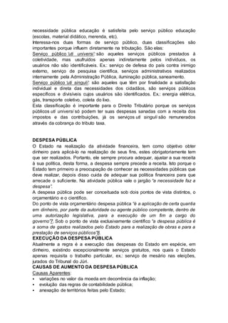 necessidade pública educação é satisfeita pelo serviço público educação
(escolas, material didático, merenda, etc).
Interessa-nos duas formas de serviço público, duas classificações são
importantes porque influem diretamente na tributação. São elas:
Serviço público ‘uti universi’: são aqueles serviços públicos prestados à
coletividade, mas usufruídos apenas indiretamente pelos indivíduos, os
usuários não são identificáveis. Ex.: serviço de defesa do país contra inimigo
externo, serviço de pesquisa científica, serviços administrativos realizados
internamente pela Administração Pública, iluminação pública, saneamento.
Serviço público ‘uti singuli’: são aqueles que têm por finalidade a satisfação
individual e direta das necessidades dos cidadãos, são serviços públicos
específicos e divisíveis cujos usuários são identificados. Ex.: energia elétrica,
gás, transporte coletivo, coleta do lixo.
Esta classificação é importante para o Direito Tributário porque os serviços
públicos uti universi só podem ter suas despesas sanadas com a receita dos
impostos e das contribuições, já os serviços uti singuli são remunerados
através da cobrança do tributo taxa.
DESPESA PÚBLICA
O Estado na realização da atividade financeira, tem como objetivo obter
dinheiro para aplicá-lo na realização de seus fins, estes obrigatoriamente tem
que ser realizados. Portanto, ele sempre procura adequar, ajustar a sua receita
à sua política, desta forma, a despesa sempre precede a receita. Isto porque o
Estado tem primeiro a preocupação de conhecer as necessidades públicas que
deve realizar, depois disso cuida de adequar sua política financeira para que
arrecade o suficiente. Na atividade pública vale o jargão “a necessidade faz a
despesa”.
A despesa pública pode ser conceituada sob dois pontos de vista distintos, o
orçamentário e o científico.
Do ponto de vista orçamentário despesa pública “é a aplicação de certa quantia
em dinheiro, por parte da autoridade ou agente público competente, dentro de
uma autorização legislativa, para a execução de um fim a cargo do
governo”7. Sob o ponto de vista exclusivamente científico “a despesa pública é
a soma de gastos realizados pelo Estado para a realização de obras e para a
prestação de serviços públicos”8.
EXECUÇÃO DA DESPESA PÚBLICA
Atualmente a regra é a execução das despesas do Estado em espécie, em
dinheiro, existindo excepcionalmente serviços gratuitos, nos quais o Estado
apenas requisita o trabalho particular, ex.: serviço de mesário nas eleições,
jurados do Tribunal do Júri.
CAUSAS DE AUMENTO DA DESPESA PÚBLICA
Causas Aparentes:
 variações no valor da moeda em decorrência da inflação;
 evolução das regras de contabilidade pública;
 anexação de territórios feitas pelo Estado;
 
