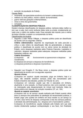  aumento da população do Estado.
Causas Reais:
 incremento da capacidade econômica do homem contemporâneo;
 melhoria do nível político, moral e cultural da humanidade;
 guerra total das gerações contemporâneas;
 vícios e erros dos governantes;
 corrupção.
CLASSIFICAÇÃO DA DESPESA PÚBLICA
Existem diversas classificações de despesa pública, nenhuma delas melhor ou
pior que a outra, bem como nenhuma delas certa ou errada, simplesmente em
cada uma o critério de análise muda. Essa variação não importa, pois o mérito
de todas é facilitar o estudo e a compreensão do tema.
Classificações da doutrina
 Segundo o autor Héctor Villegas, a despesa pública pode ser classificada
de acordo com os seguintes critérios:
Critério Administrativo: depende da organização de cada país (daí a
crítica a este critério de classificação: falta de generalidade), a despesa
pública é classificada de acordo com os vários ramos da atividade do
Estado, como despesas realizadas pelos Poderes Executivo, Legislativo e
Judiciário, despesa realizadas pelas autarquias, despesas realizadas pelas
fundações públicas, etc.
Critério Econômico:
a) despesas de funcionamento ou operacionais e despesas de
investimento;
b) despesas de serviços e despesas de transferência;
c) despesas produtivas e despesas improdutivas.
 Segundo Luiz Emygdio F. Da Rosa Júnior, a despesa pública pode ser
classificada de acordo com os seguintes aspectos:
Quanto à forma:
a) despesa em espécie: aquela executada, paga em dinheiro, hoje é a
regra, não obstante existirem serviços ainda não remunerados pelo
Estado (mesários das eleições, jurados do Tribunal do Júri);
b) despesas em natureza: aquela que não é executada em dinheiro,
atualmente é uma exceção, no Brasil podemos citar como exemplo o caso
de indenização pela desapropriação de imóvel rural mediante, títulos da
dívida pública com cláusula de correção monetária (CF, art. 184).
Quanto ao aspecto econômico:
a) despesa real ou de serviço: aquela realizada pelo Estado quando utiliza
bens ou serviços dos particulares na satisfação de necessidades públicas, o
Estado paga uma quantia em dinheiro em troca recebe ou um serviço ou
um bem, essa forma de despesa corresponde à vida dos serviços públicos,
à atividade das administrações. Ex.: despesa com o funcionalismo público;
b) despesa de transferência: aquela realizada pelo Estado sem que este
receba diretamente qualquer contraprestação a seu favor, tem finalidade
 