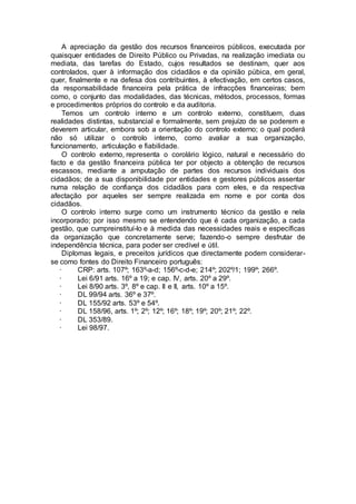 A apreciação da gestão dos recursos financeiros públicos, executada por
quaisquer entidades de Direito Público ou Privadas, na realização imediata ou
mediata, das tarefas do Estado, cujos resultados se destinam, quer aos
controlados, quer à informação dos cidadãos e da opinião púbica, em geral,
quer, finalmente e na defesa dos contribuintes, à efectivação, em certos casos,
da responsabilidade financeira pela prática de infracções financeiras; bem
como, o conjunto das modalidades, das técnicas, métodos, processos, formas
e procedimentos próprios do controlo e da auditoria.
Temos um controlo interno e um controlo externo, constituem, duas
realidades distintas, substancial e formalmente, sem prejuízo de se poderem e
deverem articular, embora sob a orientação do controlo externo; o qual poderá
não só utilizar o controlo interno, como avaliar a sua organização,
funcionamento, articulação e fiabilidade.
O controlo externo, representa o corolário lógico, natural e necessário do
facto e da gestão financeira pública ter por objecto a obtenção de recursos
escassos, mediante a amputação de partes dos recursos individuais dos
cidadãos; de a sua disponibilidade por entidades e gestores públicos assentar
numa relação de confiança dos cidadãos para com eles, e da respectiva
afectação por aqueles ser sempre realizada em nome e por conta dos
cidadãos.
O controlo interno surge como um instrumento técnico da gestão e nela
incorporado; por isso mesmo se entendendo que é cada organização, a cada
gestão, que cumpreinstituí-lo e à medida das necessidades reais e específicas
da organização que concretamente serve; fazendo-o sempre desfrutar de
independência técnica, para poder ser credível e útil.
Diplomas legais, e preceitos jurídicos que directamente podem considerar-
se como fontes do Direito Financeiro português:
· CRP: arts. 107º; 163º-a-d; 156º-c-d-e; 214º; 202º/1; 199º; 266º.
· Lei 6/91 arts. 16º a 19; e cap. IV, arts. 20º a 29º.
· Lei 8/90 arts. 3º, 8º e cap. II e II, arts. 10º a 15º.
· DL 99/94 arts. 36º e 37º.
· DL 155/92 arts. 53º e 54º.
· DL 158/96, arts. 1º; 2º; 12º; 16º; 18º; 19º; 20º; 21º; 22º.
· DL 353/89.
· Lei 98/97.
 