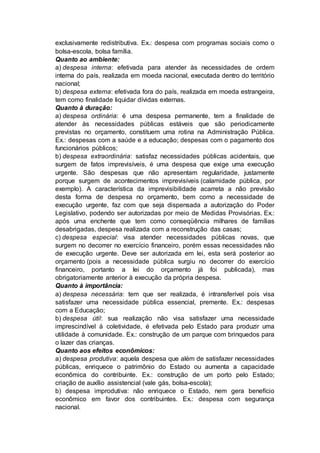 exclusivamente redistributiva. Ex.: despesa com programas sociais como o
bolsa-escola, bolsa família.
Quanto ao ambiente:
a) despesa interna: efetivada para atender às necessidades de ordem
interna do país, realizada em moeda nacional, executada dentro do território
nacional;
b) despesa externa: efetivada fora do país, realizada em moeda estrangeira,
tem como finalidade liquidar dívidas externas.
Quanto à duração:
a) despesa ordinária: é uma despesa permanente, tem a finalidade de
atender às necessidades públicas estáveis que são periodicamente
previstas no orçamento, constituem uma rotina na Administração Pública.
Ex.: despesas com a saúde e a educação; despesas com o pagamento dos
funcionários públicos;
b) despesa extraordinária: satisfaz necessidades públicas acidentais, que
surgem de fatos imprevisíveis, é uma despesa que exige uma execução
urgente. São despesas que não apresentam regularidade, justamente
porque surgem de acontecimentos imprevisíveis (calamidade pública, por
exemplo). A característica da imprevisibilidade acarreta a não previsão
desta forma de despesa no orçamento, bem como a necessidade de
execução urgente, faz com que seja dispensada a autorização do Poder
Legislativo, podendo ser autorizadas por meio de Medidas Provisórias. Ex.:
após uma enchente que tem como conseqüência milhares de famílias
desabrigadas, despesa realizada com a reconstrução das casas;
c) despesa especial: visa atender necessidades públicas novas, que
surgem no decorrer no exercício financeiro, porém essas necessidades não
de execução urgente. Deve ser autorizada em lei, esta será posterior ao
orçamento (pois a necessidade pública surgiu no decorrer do exercício
financeiro, portanto a lei do orçamento já foi publicada), mas
obrigatoriamente anterior à execução da própria despesa.
Quanto à importância:
a) despesa necessária: tem que ser realizada, é intransferível pois visa
satisfazer uma necessidade pública essencial, premente. Ex.: despesas
com a Educação;
b) despesa útil: sua realização não visa satisfazer uma necessidade
imprescindível à coletividade, é efetivada pelo Estado para produzir uma
utilidade à comunidade. Ex.: construção de um parque com brinquedos para
o lazer das crianças.
Quanto aos efeitos econômicos:
a) despesa produtiva: aquela despesa que além de satisfazer necessidades
públicas, enriquece o patrimônio do Estado ou aumenta a capacidade
econômica do contribuinte. Ex.: construção de um porto pelo Estado;
criação de auxílio assistencial (vale gás, bolsa-escola);
b) despesa improdutiva: não enriquece o Estado, nem gera benefício
econômico em favor dos contribuintes. Ex.: despesa com segurança
nacional.
 