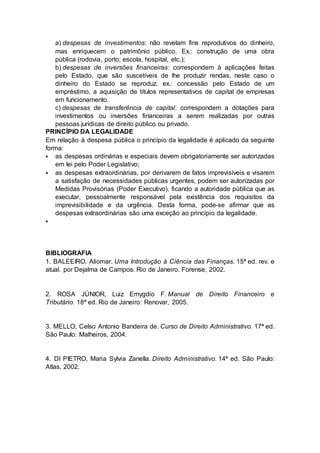 a) despesas de investimentos: não revelam fins reprodutivos do dinheiro,
mas enriquecem o patrimônio público. Ex.: construção de uma obra
pública (rodovia, porto, escola, hospital, etc.);
b) despesas de inversões financeiras: correspondem à aplicações feitas
pelo Estado, que são suscetíveis de lhe produzir rendas, neste caso o
dinheiro do Estado se reproduz. ex.: concessão pelo Estado de um
empréstimo, a aquisição de títulos representativos de capital de empresas
em funcionamento.
c) despesas de transferência de capital: correspondem a dotações para
investimentos ou inversões financeiras a serem realizadas por outras
pessoas jurídicas de direito público ou privado.
PRINCÍPIO DA LEGALIDADE
Em relação à despesa pública o princípio da legalidade é aplicado da seguinte
forma:
 as despesas ordinárias e especiais devem obrigatoriamente ser autorizadas
em lei pelo Poder Legislativo;
 as despesas extraordinárias, por derivarem de fatos imprevisíveis e visarem
a satisfação de necessidades públicas urgentes, podem ser autorizadas por
Medidas Provisórias (Poder Executivo), ficando a autoridade pública que as
executar, pessoalmente responsável pela existência dos requisitos da
imprevisibilidade e da urgência. Desta forma, pode-se afirmar que as
despesas extraordinárias são uma exceção ao princípio da legalidade.

BIBLIOGRAFIA
1. BALEEIRO, Aliomar. Uma Introdução à Ciência das Finanças. 15ª ed. rev. e
atual. por Dejalma de Campos. Rio de Janeiro. Forense, 2002.
2. ROSA JÚNIOR, Luiz Emygdio F. Manual de Direito Financeiro e
Tributário. 18ª ed. Rio de Janeiro: Renovar, 2005.
3. MELLO, Celso Antonio Bandeira de. Curso de Direito Administrativo. 17ª ed.
São Paulo: Malheiros, 2004.
4. DI PIETRO, Maria Sylvia Zanella. Direito Administrativo. 14ª ed. São Paulo:
Atlas, 2002.
 