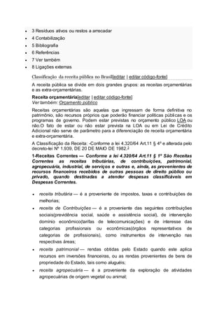 3 Resíduos ativos ou restos a arrecadar
 4 Contabilização
 5 Bibliografia
 6 Referências
 7 Ver também
 8 Ligações externas
Classificação da receita pública no Brasil[editar | editar código-fonte]
A receita pública se divide em dois grandes grupos: as receitas orçamentárias
e as extra-orçamentárias.
Receita orçamentária[editar | editar código-fonte]
Ver também: Orçamento público
Receitas orçamentárias são aquelas que ingressam de forma definitiva no
patrimônio, são recursos próprios que poderão financiar políticas públicas e os
programas de governo. Podem estar previstas no orçamento público LOA ou
não.O fato de estar ou não estar prevista na LOA ou em Lei de Crédito
Adicional não serve de parâmetro para a diferenciação de receita orçamentária
e extra-orçamentária.
A Classificação da Receita: -Conforme a lei 4.320/64 Art.11 § 4º e alterada pelo
decreto-lei Nº 1.939, DE 20 DE MAIO DE 1982.3
1-Receitas Correntes — Conforme a lei 4.320/64 Art.11 § 1º São Receitas
Correntes as receitas tributárias, de contribuições, patrimonial,
agropecuária, industrial, de serviços e outras e, ainda, as provenientes de
recursos financeiros recebidos de outras pessoas de direito público ou
privado, quando destinadas a atender despesas classificáveis em
Despesas Correntes.
 receita tributária — é a proveniente de impostos, taxas e contribuições de
melhorias;
 receita de Contribuições — é a proveniente das seguintes contribuições
sociais(previdência social, saúde e assistência social), de intervenção
domínio econômico(tarifas de telecomunicações) e de interesse das
categorias profissionais ou econômicas(órgãos representativos de
categorias de profissionais), como instrumentos de intervenção nas
respectivas áreas;
 receita patrimonial — rendas obtidas pelo Estado quando este aplica
recursos em inversões financeiras, ou as rendas provenientes de bens de
propriedade do Estado, tais como aluguéis;
 receita agropecuária — é a proveniente da exploração de atividades
agropecuárias de origem vegetal ou animal;
 