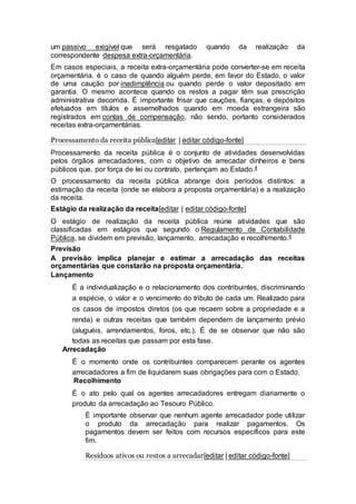 um passivo exigível que será resgatado quando da realização da
correspondente despesa extra-orçamentária.
Em casos especiais, a receita extra-orçamentária pode converter-se em receita
orçamentária. é o caso de quando alguém perde, em favor do Estado, o valor
de uma caução por inadimplência ou quando perde o valor depositado em
garantia. O mesmo acontece quando os restos a pagar têm sua prescrição
administrativa decorrida. É importante frisar que cauções, fianças, e depósitos
efetuados em títulos e assemelhados quando em moeda estrangeira são
registrados em contas de compensação, não sendo, portanto considerados
receitas extra-orçamentárias.
Processamento da receita pública[editar | editar código-fonte]
Processamento da receita pública é o conjunto de atividades desenvolvidas
pelos órgãos arrecadadores, com o objetivo de arrecadar dinheiros e bens
públicos que, por força de lei ou contrato, pertençam ao Estado.4
O processamento da receita pública abrange dois períodos distintos: a
estimação da receita (onde se elabora a proposta orçamentária) e a realização
da receita.
Estágio da realização da receita[editar | editar código-fonte]
O estágio de realização da receita pública reúne atividades que são
classificadas em estágios que segundo o Regulamento de Contabilidade
Pública, se dividem em previsão, lançamento, arrecadação e recolhimento.4
Previsão
A previsão implica planejar e estimar a arrecadação das receitas
orçamentárias que constarão na proposta orçamentária.
Lançamento
É a individualização e o relacionamento dos contribuintes, discriminando
a espécie, o valor e o vencimento do tributo de cada um. Realizado para
os casos de impostos diretos (os que recaem sobre a propriedade e a
renda) e outras receitas que também dependem de lançamento prévio
(aluguéis, arrendamentos, foros, etc.). É de se observar que não são
todas as receitas que passam por esta fase.
Arrecadação
É o momento onde os contribuintes comparecem perante os agentes
arrecadadores a fim de liquidarem suas obrigações para com o Estado.
Recolhimento
É o ato pelo qual os agentes arrecadadores entregam diariamente o
produto da arrecadação ao Tesouro Público.
É importante observar que nenhum agente arrecadador pode utilizar
o produto da arrecadação para realizar pagamentos. Os
pagamentos devem ser feitos com recursos específicos para este
fim.
Resíduos ativos ou restos a arrecadar[editar | editar código-fonte]
 