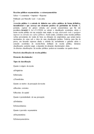 Receitas públicas orçamentárias e extraorçamentárias
Salvar • 1 comentário • Imprimir • Reportar
Publicado por Marcello Leal - 1 ano atrás
3
A receita pública é a entrada de dinheiro nos cofres públicos de forma definitiva,
incondicional e que acresça um elemento positivo no patrimônio do Estado. É,
portanto, espécie do gênero entrada, por possuir características que lhe são
peculiares.Atenção! A Lei nº 4.320/64 ao adotar a classificação econômica, adota o
termo receita pública em sua acepção mais ampla, ou seja, abarcando todo e qualquer
ingresso ou entrada nos cofres públicos. Assim sendo, considera como receitas públicas
verbas provenientes de venda de bens ou obtenção de empréstimos, que seriam meros
movimentos de caixa sob a ótica de uma classificação jurídica. Todavia, para fins de
prova, em havendo expressa alusão a referida lei, normalmente o gabarito adota o
conceito econômico de receita.Desta definição de receita pública, inúmeras
classificações poderão surgir, a depender do elemento discriminador eleito.
As diversas classificações de receitas públicas podem ser resumidas no quadro abaixo:
Possíveis classificações de receita pública
Elemento discriminador
Tipos de classificação
Quanto à origem da receita
a)Originárias
b)Derivadas
c)Transferidas
Quanto ao motivo da percepção da receita
a)Receitas correntes
b)Receitas de capital
Quanto à periodicidade de sua percepção
a)Ordinárias
b)Extraordinárias
Quanto à previsão orçamentária
a)Orçamentárias
b)Extraorçamentárias
 