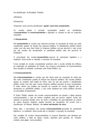 Por identificador de Resultado Primário
a)Primárias
b)Financeiras
Trataremos nesse post da classificação quanto à previsão orçamentária.
As receitas quanto à previsão orçamentária podem ser classificadas
emorçamentárias ou extraorçamentárias a depender se constam ou não no respectivo
orçamento.
1. Orçamentárias
São orçamentárias as receitas que estiverem previstas no orçamento de modo que serão
consideradas quando da fixação das despesas públicas. O administrador público poderá
contar com elas para fazer frente às despesas públicas em que incorrerá o ente, posto
que tais receitas são incorporadas ao patrimônio público (não são passíveis de
restituição).
A arrecadação das receitas orçamentárias carecem de autorização legislativa e a
realização desta receita se vinculará a execução do orçamento.
Como exemplo de receitas orçamentárias podemos citar a receita advinda dos tributos,
da exploração do patrimônio do Estado, dos recursos provenientes do desenvolvimento
bem sucedido de atividade econômico pelo Poder Público, etc.
2. Extraorçamentárias
São extraorçamentárias as receitas que não fazem parte do orçamento de modo que
não serão consideradas quando da fixação das despesas públicas. São receitas públicas
apenas na acepção mais ampla do termo, uma vez que não poderá o administrador
público contar com elas para custear despesas públicas previstas na peça orçamentária.
O único motivo que justifica sua inserção no conceito de receita, malgrado não se
incorporem ao patrimônio público, é que como adentram nos cofres públicos deverão
ser precedidas de lançamento.
O Poder Público adquire tais receitas extraorçamentárias em atenção a futura despesa
extraorçamentária, o que em termos contábeis seria um passivo exigível. Assim, tais
entradas já possuem destino certo, de modo a inviabilizar seu aproveitamento no custeio
de outras despesas (inclusive aquelas previstas no orçamento). De acordo com a
classificação de Aliomar Baleeiro, são meros movimentos de caixa.
Desta feita, a arrecadação das receitas extraorçamentárias prescinde de autorização
legislativa e a realização desta receita não se vinculará a execução do orçamento.
São exemplos de receitas extraorçamentárias os recursos financeiros que adentram nos
cofres públicos a título de fiança, caução, depósitos para garantia, etc. Atenção,
contudo, para alguns casos peculiares:
 