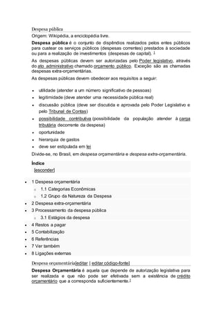 Despesa pública
Origem: Wikipédia, a enciclopédia livre.
Despesa pública é o conjunto de dispêndios realizados pelos entes públicos
para custear os serviços públicos (despesas correntes) prestados à sociedade
ou para a realização de investimentos (despesas de capital). 1
As despesas públicas devem ser autorizadas pelo Poder legislativo, através
do ato administrativo chamado orçamento público. Exceção são as chamadas
despesas extra-orçamentárias.
As despesas públicas devem obedecer aos requisitos a seguir:
 utilidade (atender a um número significativo de pessoas)
 legitimidade (deve atender uma necessidade pública real)
 discussão pública (deve ser discutida e aprovada pelo Poder Legislativo e
pelo Tribunal de Contas)
 possibilidade contributiva (possibilidade da população atender à carga
tributária decorrente da despesa)
 oportunidade
 hierarquia de gastos
 deve ser estipulada em lei
Divide-se, no Brasil, em despesa orçamentária e despesa extra-orçamentária.
Índice
[esconder]
 1 Despesa orçamentária
o 1.1 Categorias Econômicas
o 1.2 Grupo da Natureza da Despesa
 2 Despesa extra-orçamentária
 3 Processamento da despesa pública
o 3.1 Estágios da despesa
 4 Restos a pagar
 5 Contabilização
 6 Referências
 7 Ver também
 8 Ligações externas
Despesa orçamentária[editar | editar código-fonte]
Despesa Orçamentária é aquela que depende de autorização legislativa para
ser realizada e que não pode ser efetivada sem a existência de crédito
orçamentário que a corresponda suficientemente.1
 