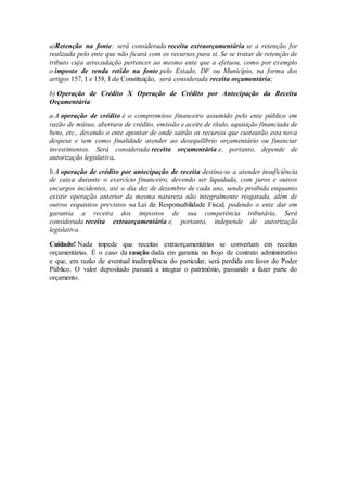 a)Retenção na fonte: será considerada receita extraorçamentária se a retenção for
realizada pelo ente que não ficará com os recursos para si. Se se tratar de retenção de
tributo cuja arrecadação pertencer ao mesmo ente que a efetuou, como por exemplo
o imposto de renda retido na fonte pelo Estado, DF ou Município, na forma dos
artigos 157, I e 158, I da Constituição, será considerada receita orçamentária;
b) Operação de Crédito X Operação de Crédito por Antecipação da Receita
Orçamentária:
a.A operação de crédito é o compromisso financeiro assumido pelo ente público em
razão de mútuo, abertura de crédito, emissão e aceite de título, aquisição financiada de
bens, etc., devendo o ente apontar de onde sairão os recursos que custearão esta nova
despesa e tem como finalidade atender ao desequilíbrio orçamentário ou financiar
investimentos. Será considerada receita orçamentária e, portanto, depende de
autorização legislativa.
b.A operação de crédito por antecipação de receita destina-se a atender insuficiência
de caixa durante o exercício financeiro, devendo ser liquidada, com juros e outros
encargos incidentes, até o dia dez de dezembro de cada ano, sendo proibida enquanto
existir operação anterior da mesma natureza não integralmente resgatada, além de
outros requisitos previstos na Lei de Responsabilidade Fiscal, podendo o ente dar em
garantia a receita dos impostos de sua competência tributária. Será
considerada receita extraorçamentária e, portanto, independe de autorização
legislativa.
Cuidado! Nada impede que receitas extraorçamentárias se convertam em receitas
orçamentárias. É o caso da caução dada em garantia no bojo de contrato administrativo
e que, em razão de eventual inadimplência do particular, será perdida em favor do Poder
Público. O valor depositado passará a integrar o patrimônio, passando a fazer parte do
orçamento.
 