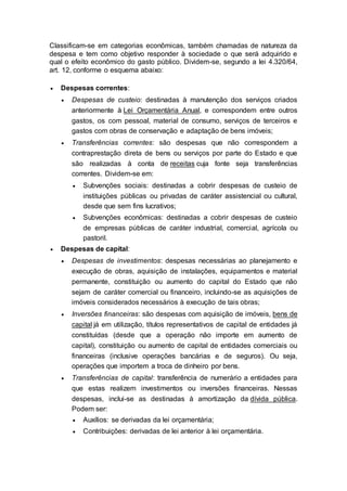 Classificam-se em categorias econômicas, também chamadas de natureza da
despesa e tem como objetivo responder à sociedade o que será adquirido e
qual o efeito econômico do gasto público. Dividem-se, segundo a lei 4.320/64,
art. 12, conforme o esquema abaixo:
 Despesas correntes:
 Despesas de custeio: destinadas à manutenção dos serviços criados
anteriormente à Lei Orçamentária Anual, e correspondem entre outros
gastos, os com pessoal, material de consumo, serviços de terceiros e
gastos com obras de conservação e adaptação de bens imóveis;
 Transferências correntes: são despesas que não correspondem a
contraprestação direta de bens ou serviços por parte do Estado e que
são realizadas à conta de receitas cuja fonte seja transferências
correntes. Dividem-se em:
 Subvenções sociais: destinadas a cobrir despesas de custeio de
instituições públicas ou privadas de caráter assistencial ou cultural,
desde que sem fins lucrativos;
 Subvenções econômicas: destinadas a cobrir despesas de custeio
de empresas públicas de caráter industrial, comercial, agrícola ou
pastoril.
 Despesas de capital:
 Despesas de investimentos: despesas necessárias ao planejamento e
execução de obras, aquisição de instalações, equipamentos e material
permanente, constituição ou aumento do capital do Estado que não
sejam de caráter comercial ou financeiro, incluindo-se as aquisições de
imóveis considerados necessários à execução de tais obras;
 Inversões financeiras: são despesas com aquisição de imóveis, bens de
capital já em utilização, títulos representativos de capital de entidades já
constituídas (desde que a operação não importe em aumento de
capital), constituição ou aumento de capital de entidades comerciais ou
financeiras (inclusive operações bancárias e de seguros). Ou seja,
operações que importem a troca de dinheiro por bens.
 Transferências de capital: transferência de numerário a entidades para
que estas realizem investimentos ou inversões financeiras. Nessas
despesas, inclui-se as destinadas à amortização da dívida pública.
Podem ser:
 Auxílios: se derivadas da lei orçamentária;
 Contribuições: derivadas de lei anterior à lei orçamentária.
 