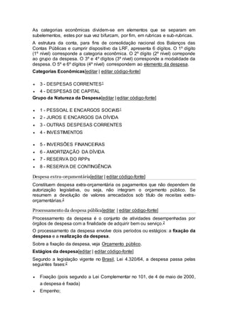 As categorias econômicas dividem-se em elementos que se separam em
subelementos, estes por sua vez bifurcam, por fim, em rubricas e sub-rubricas.
A estrutura da conta, para fins de consolidação nacional dos Balanços das
Contas Públicas e cumprir dispositivo da LRF, apresenta 6 dígitos. O 1º dígito
(1º nível) corresponde a categoria econômica. O 2º dígito (2º nível) correponde
ao grupo da despesa. O 3º e 4º dígitos (3º nível) corresponde a modalidade da
despesa. O 5º e 6º dígitos (4º nível) correspondem ao elemento da despesa.
Categorias Econômicas[editar | editar código-fonte]
 3 - DESPESAS CORRENTES1
 4 - DESPESAS DE CAPITAL
Grupo da Natureza da Despesa[editar | editar código-fonte]
 1 - PESSOAL E ENCARGOS SOCIAIS1
 2 - JUROS E ENCARGOS DA DÍVIDA
 3 - OUTRAS DESPESAS CORRENTES
 4 - INVESTIMENTOS
 5 - INVERSÕES FINANCEIRAS
 6 - AMORTIZAÇÃO DA DÍVIDA
 7 - RESERVA DO RPPs
 8 - RESERVA DE CONTINGÊNCIA
Despesa extra-orçamentária[editar | editar código-fonte]
Constituem despesa extra-orçamentária os pagamentos que não dependem de
autorização legislativa, ou seja, não integram o orçamento público. Se
resumem a devolução de valores arrecadados sob título de receitas extra-
orçamentárias.2
Processamento da despesa pública[editar | editar código-fonte]
Processamento da despesa é o conjunto de atividades desempenhadas por
órgãos de despesa com a finalidade de adquirir bem ou serviço.2
O processamento da despesa envolve dois períodos ou estágios: a fixação da
despesa e a realização da despesa.
Sobre a fixação da despesa, veja Orçamento público.
Estágios da despesa[editar | editar código-fonte]
Segundo a legislação vigente no Brasil, Lei 4.320/64, a despesa passa pelas
seguintes fases:2
 Fixação (pois segundo a Lei Complementar no 101, de 4 de maio de 2000,
a despesa é fixada)
 Empenho;
 