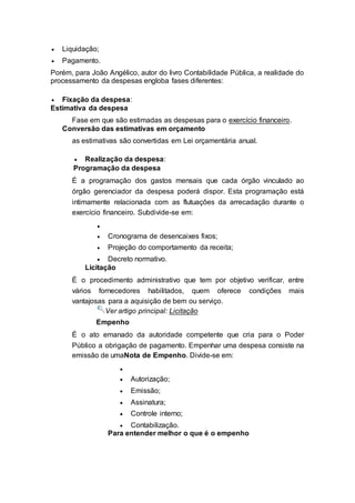 Liquidação;
 Pagamento.
Porém, para João Angélico, autor do livro Contabilidade Pública, a realidade do
processamento da despesas engloba fases diferentes:
 Fixação da despesa:
Estimativa da despesa
Fase em que são estimadas as despesas para o exercício financeiro.
Conversão das estimativas em orçamento
as estimativas são convertidas em Lei orçamentária anual.
 Realização da despesa:
Programação da despesa
É a programação dos gastos mensais que cada órgão vinculado ao
órgão gerenciador da despesa poderá dispor. Esta programação está
intimamente relacionada com as flutuações da arrecadação durante o
exercício financeiro. Subdivide-se em:

 Cronograma de desencaixes fixos;
 Projeção do comportamento da receita;
 Decreto normativo.
Licitação
É o procedimento administrativo que tem por objetivo verificar, entre
vários fornecedores habilitados, quem oferece condições mais
vantajosas para a aquisição de bem ou serviço.
Ver artigo principal: Licitação
Empenho
É o ato emanado da autoridade competente que cria para o Poder
Público a obrigação de pagamento. Empenhar uma despesa consiste na
emissão de umaNota de Empenho. Divide-se em:

 Autorização;
 Emissão;
 Assinatura;
 Controle interno;
 Contabilização.
Para entender melhor o que é o empenho
 