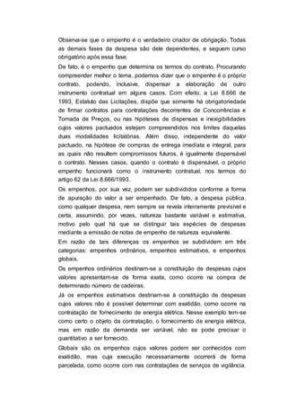Observa-se que o empenho é o verdadeiro criador de obrigação. Todas
as demais fases da despesa são dele dependentes, e seguem curso
obrigatório após essa fase.
De fato, é o empenho que determina os termos do contrato. Procurando
compreender melhor o tema, podemos dizer que o empenho é o próprio
contrato, podendo, inclusive, dispensar a elaboração de outro
instrumento contratual em alguns casos. Com efeito, a Lei 8.666 de
1993, Estatuto das Licitações, dispõe que somente há obrigatoriedade
de firmar contratos para contratações decorrentes de Concorrências e
Tomada de Preços, ou nas hipóteses de dispensas e inexigibilidades
cujos valores pactuados estejam compreendidos nos limites daquelas
duas modalidades licitatórias. Além disso, independente do valor
pactuado, na hipótese de compras de entrega imediata e integral, para
as quais não resultem compromissos futuros, é igualmente dispensável
o contrato. Nesses casos, quando o contrato é dispensável, o próprio
empenho funcionará como o instrumento contratual, nos termos do
artigo 62 da Lei 8.666/1993.
Os empenhos, por sua vez, podem ser subdivididos conforme a forma
de apuração do valor a ser empenhado. De fato, a despesa pública,
como qualquer despesa, nem sempre se revela inteiramente previsível e
certa, assumindo, por vezes, natureza bastante variável e estimativa,
motivo pelo qual há que se distinguir tais espécies de despesas
mediante a emissão de notas de empenho de natureza equivalente.
Em razão de tais diferenças os empenhos se subdividem em três
categorias: empenhos ordinários, empenhos estimativos, e empenhos
globais.
Os empenhos ordinários destinam-se a constituição de despesas cujos
valores apresentam-se de forma exata, como ocorre na compra de
determinado número de cadeiras.
Já os empenhos estimativos destinam-se à constituição de despesas
cujos valores não é possível determinar com exatidão, como ocorre na
contratação de fornecimento de energia elétrica. Nesse exemplo tem-se
como certo o objeto da contratação, o fornecimento de energia elétrica,
mas em razão da demanda ser variável, não se pode precisar o
quantitativo a ser fornecido.
Globais são os empenhos cujos valores podem ser conhecidos com
exatidão, mas cuja execução necessariamente ocorrerá de forma
parcelada, como ocorre com nas contratações de serviços de vigilância.
 