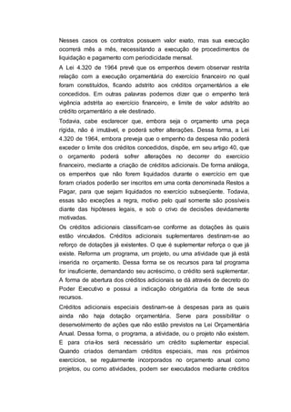 Nesses casos os contratos possuem valor exato, mas sua execução
ocorrerá mês a mês, necessitando a execução de procedimentos de
liquidação e pagamento com periodicidade mensal.
A Lei 4.320 de 1964 prevê que os empenhos devem observar restrita
relação com a execução orçamentária do exercício financeiro no qual
foram constituídos, ficando adstrito aos créditos orçamentários a ele
concedidos. Em outras palavras podemos dizer que o empenho terá
vigência adstrita ao exercício financeiro, e limite de valor adstrito ao
crédito orçamentário a ele destinado.
Todavia, cabe esclarecer que, embora seja o orçamento uma peça
rígida, não é imutável, e poderá sofrer alterações. Dessa forma, a Lei
4.320 de 1964, embora preveja que o empenho da despesa não poderá
exceder o limite dos créditos concedidos, dispõe, em seu artigo 40, que
o orçamento poderá sofrer alterações no decorrer do exercício
financeiro, mediante a criação de créditos adicionais. De forma análoga,
os empenhos que não forem liquidados durante o exercício em que
foram criados poderão ser inscritos em uma conta denominada Restos a
Pagar, para que sejam liquidados no exercício subseqüente. Todavia,
essas são exceções a regra, motivo pelo qual somente são possíveis
diante das hipóteses legais, e sob o crivo de decisões devidamente
motivadas.
Os créditos adicionais classificam-se conforme as dotações às quais
estão vinculados. Créditos adicionais suplementares destinam-se ao
reforço de dotações já existentes. O que é suplementar reforça o que já
existe. Reforma um programa, um projeto, ou uma atividade que já está
inserida no orçamento. Dessa forma se os recursos para tal programa
for insuficiente, demandando seu acréscimo, o crédito será suplementar.
A forma de abertura dos créditos adicionais se dá através de decreto do
Poder Executivo e possui a indicação obrigatória da fonte de seus
recursos.
Créditos adicionais especiais destinam-se à despesas para as quais
ainda não haja dotação orçamentária. Serve para possibilitar o
desenvolvimento de ações que não estão previstos na Lei Orçamentária
Anual. Dessa forma, o programa, a atividade, ou o projeto não existem.
E para cria-los será necessário um crédito suplementar especial.
Quando criados demandam créditos especiais, mas nos próximos
exercícios, se regularmente incorporados no orçamento anual como
projetos, ou como atividades, podem ser executados mediante créditos
 